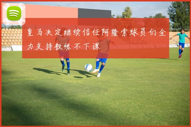皇马决定继续信任阿隆索球员们全力支持教练不下课