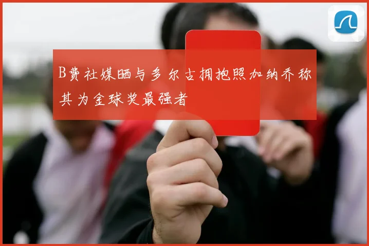 B费社媒晒与多尔古拥抱照加纳乔称其为金球奖最强者