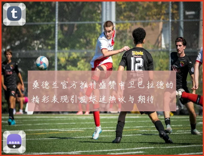 桑德兰官方推特盛赞中卫巴拉德的精彩表现引发球迷热议与期待