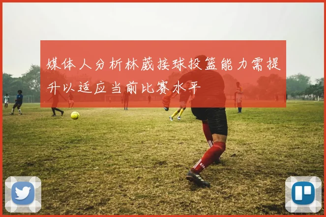 媒体人分析林葳接球投篮能力需提升以适应当前比赛水平