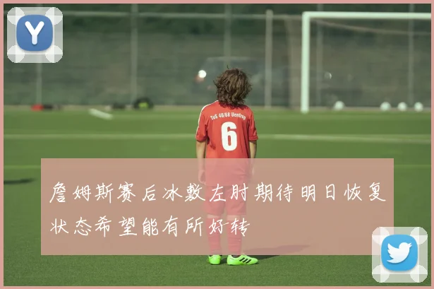 詹姆斯赛后冰敷左肘期待明日恢复状态希望能有所好转