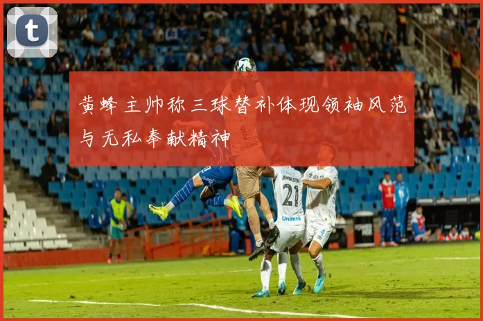 黄蜂主帅称三球替补体现领袖风范与无私奉献精神