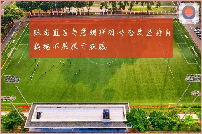 狄龙直言与詹姆斯对峙态度坚持自我绝不屈服于权威