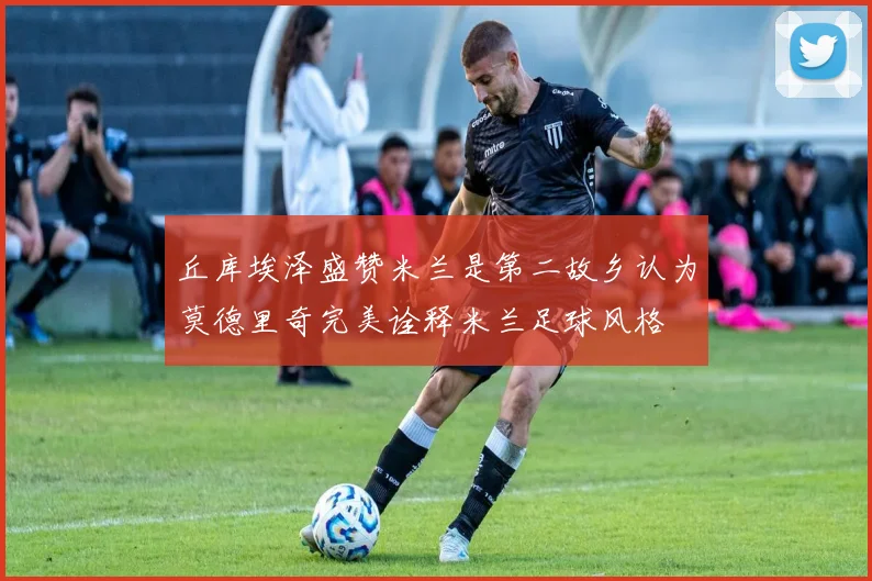 丘库埃泽盛赞米兰是第二故乡认为莫德里奇完美诠释米兰足球风格