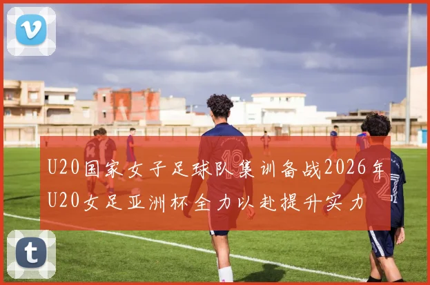U20国家女子足球队集训备战2026年U20女足亚洲杯全力以赴提升实力