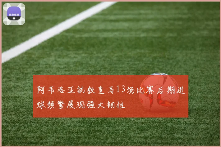 阿韦洛亚执教皇马13场比赛后期进球频繁展现强大韧性