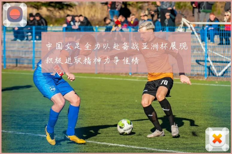 中国女足全力以赴备战亚洲杯展现积极进取精神力争佳绩