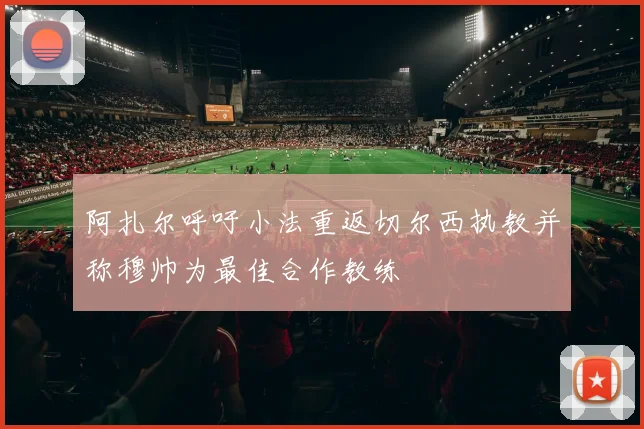 阿扎尔呼吁小法重返切尔西执教并称穆帅为最佳合作教练