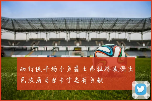 独行侠半场小负爵士弗拉格表现出色浓眉马尔卡宁各有贡献