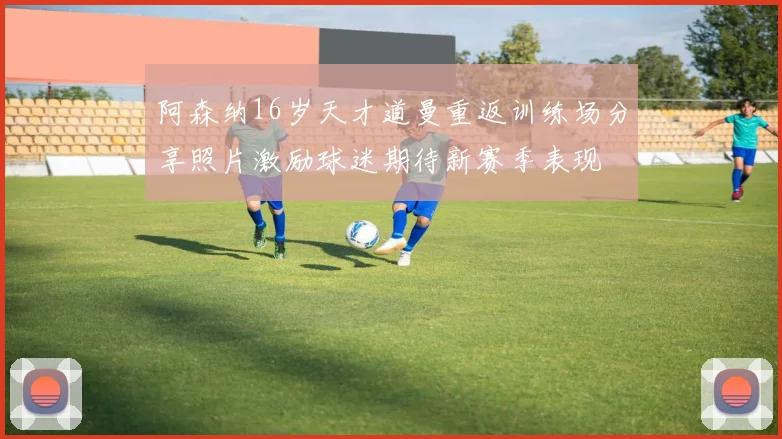 阿森纳16岁天才道曼重返训练场分享照片激励球迷期待新赛季表现