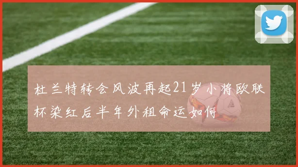 杜兰特转会风波再起21岁小将欧联杯染红后半年外租命运如何