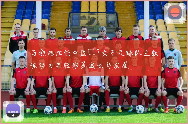 马晓旭担任中国U17女子足球队主教练助力年轻球员成长与发展