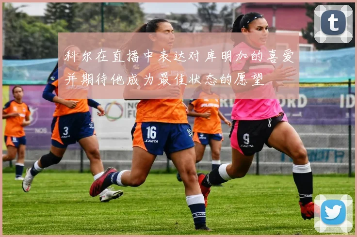 科尔在直播中表达对库明加的喜爱并期待他成为最佳状态的愿望