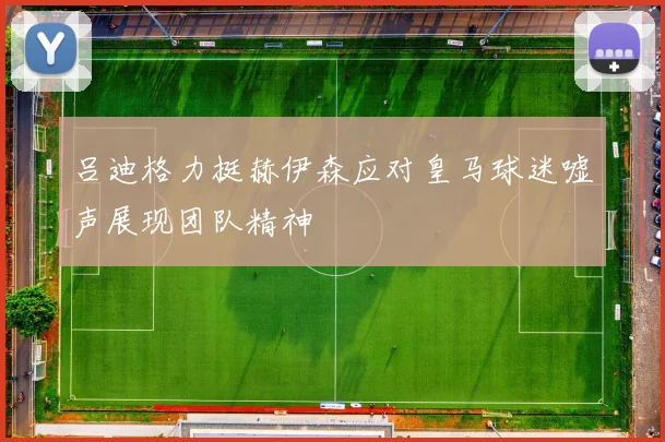 吕迪格力挺赫伊森应对皇马球迷嘘声展现团队精神