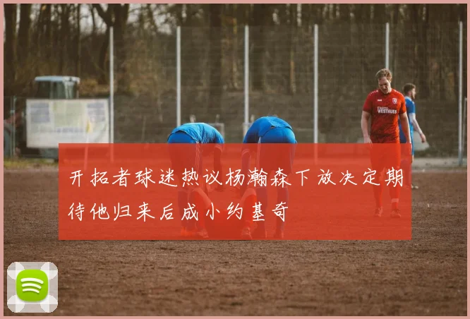 开拓者球迷热议杨瀚森下放决定期待他归来后成小约基奇