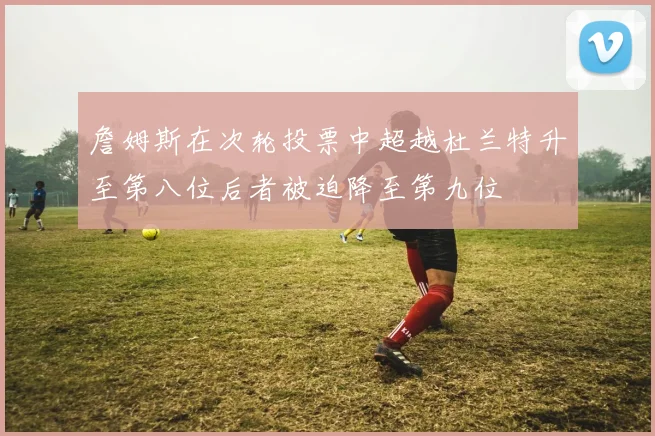 詹姆斯在次轮投票中超越杜兰特升至第八位后者被迫降至第九位