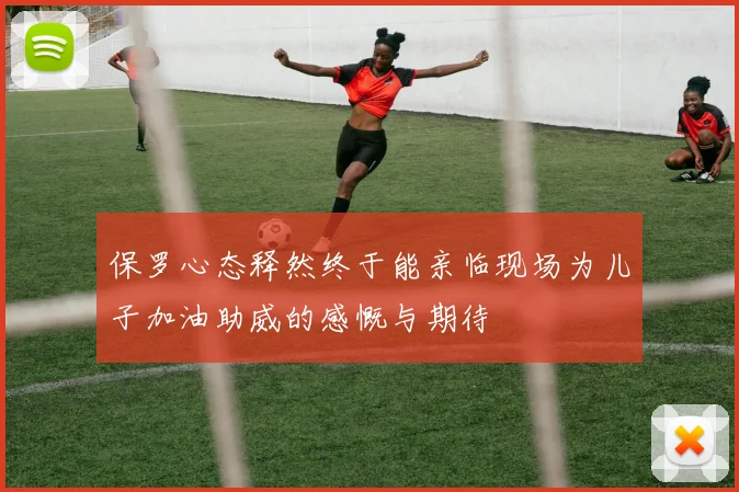 保罗心态释然终于能亲临现场为儿子加油助威的感慨与期待