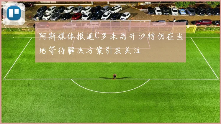 阿斯媒体报道C罗未离开沙特仍在当地等待解决方案引发关注