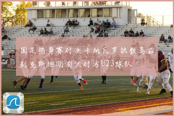 国足热身赛对决卡纳瓦罗执教乌兹别克斯坦刚淘汰对方U23球队